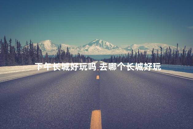 下午长城好玩吗 去哪个长城好玩
